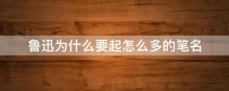鲁迅为什么要起怎么多的笔名（鲁迅什么时候用鲁迅作笔名）