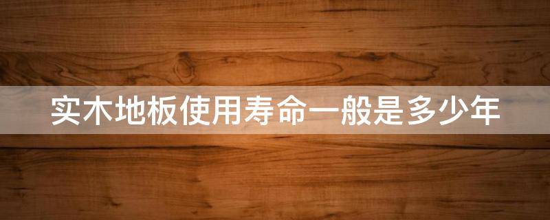 实木地板使用寿命一般是多少年 实木地板的使用寿命一般是多久?