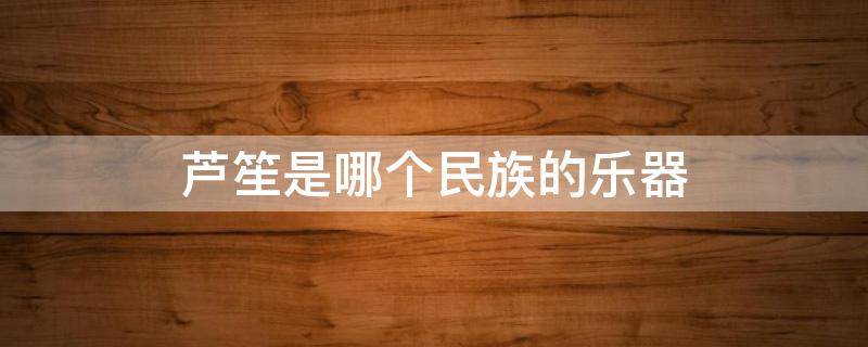 芦笙是哪个民族的乐器 芦笙是哪些民族的乐器