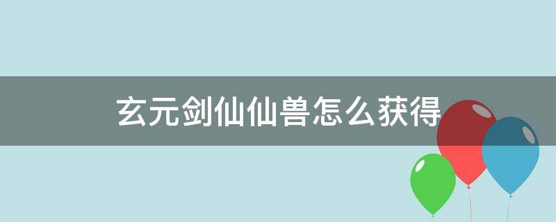 玄元剑仙仙兽怎么获得（玄元剑仙玄仙丹怎么获得）