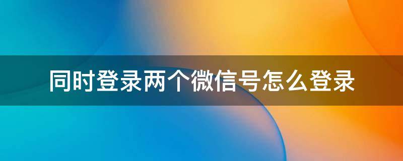 同时登录两个微信号怎么登录（同时登录两个微信号怎么登录iPhone）