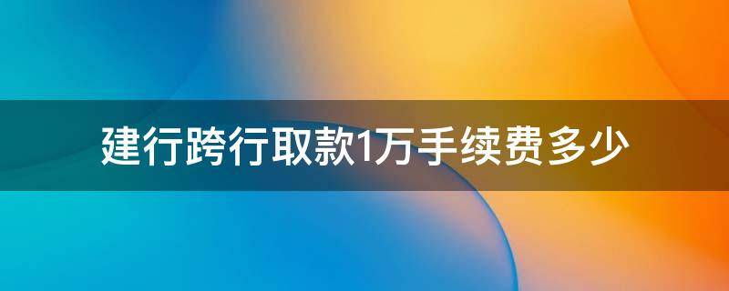 建行跨行取款1万手续费多少（建设银行卡跨行取款10000手续费多少）