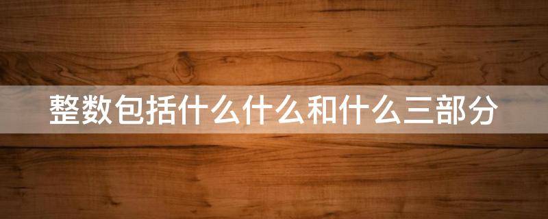 整数包括什么什么和什么三部分（整数包括什么什么和什么三部分构成）