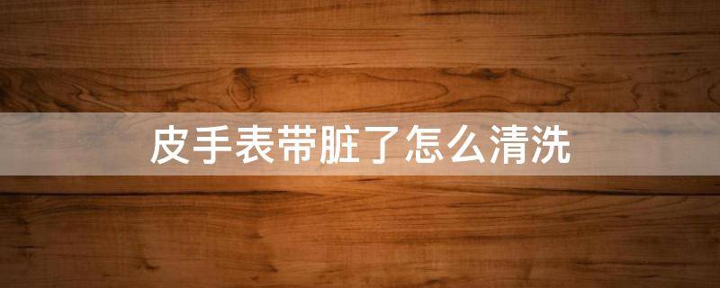 皮手表带脏了怎么清洗（手表皮带脏了用什么洗）