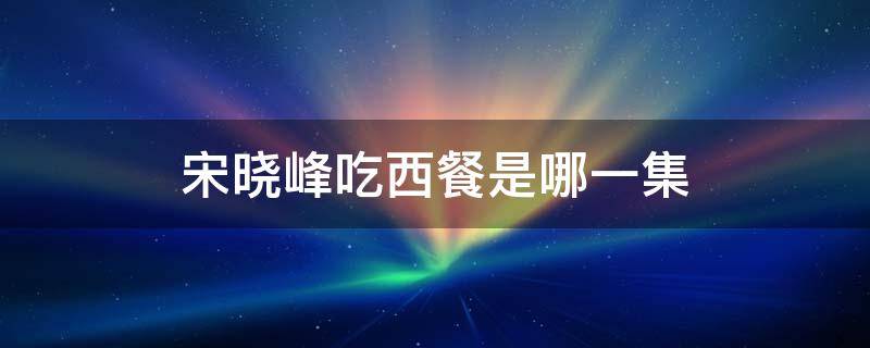 宋晓峰吃西餐是哪一集（宋晓峰吃西餐变火锅是哪一集）