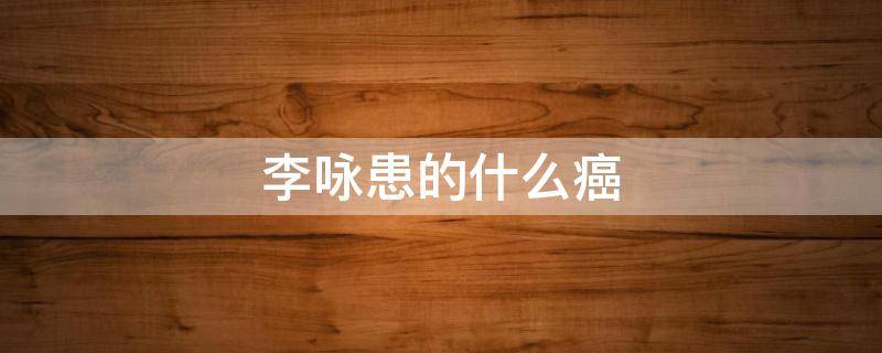 李咏患的什么癌（李咏为什么得癌）
