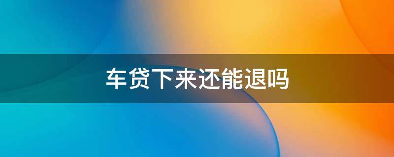 车贷下来还能退吗 车贷下来了还能退车吗