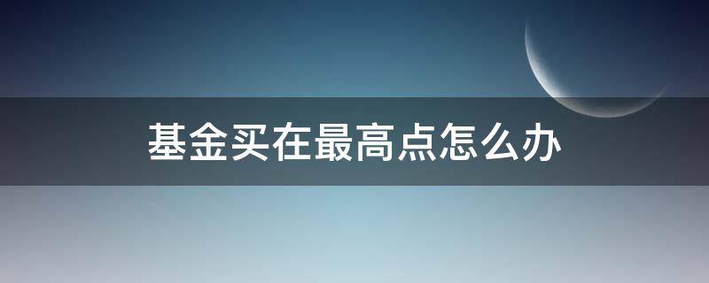 基金买在最高点怎么办 在最高点买入基金会怎样