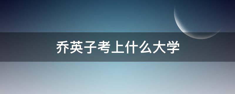 乔英子考上什么大学 乔英子考上什么大学了