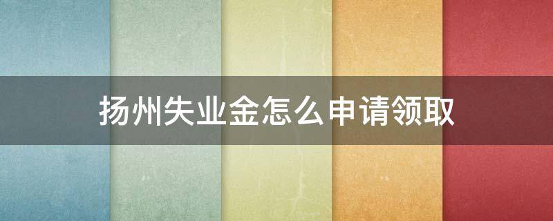 扬州失业金怎么申请领取 扬州市失业金怎么申请领取