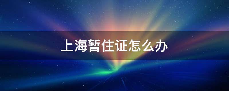 上海暂住证怎么办（上海居住证怎么办理）