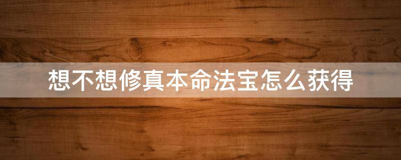 想不想修真本命法宝怎么获得（想不想修真本命法宝怎么得到）