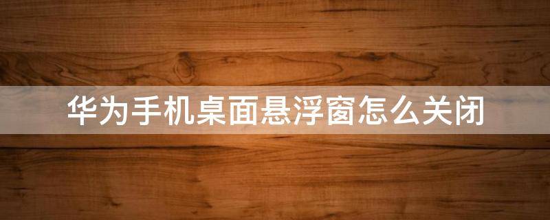 华为手机桌面悬浮窗怎么关闭 华为手机桌面悬浮窗怎么关闭快捷方式