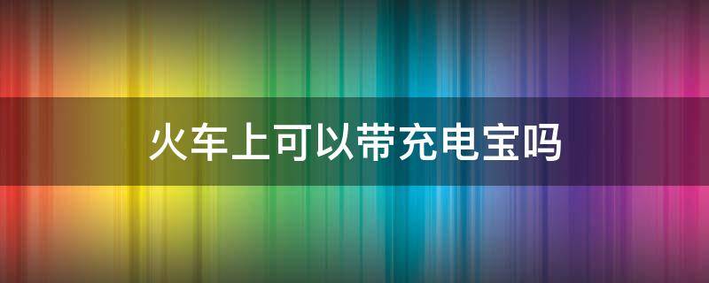 火车上可以带充电宝吗 火车上是否可以带充电宝