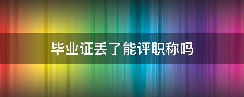 毕业证丢了能评职称吗 学历证书丢了还可以评职称吗