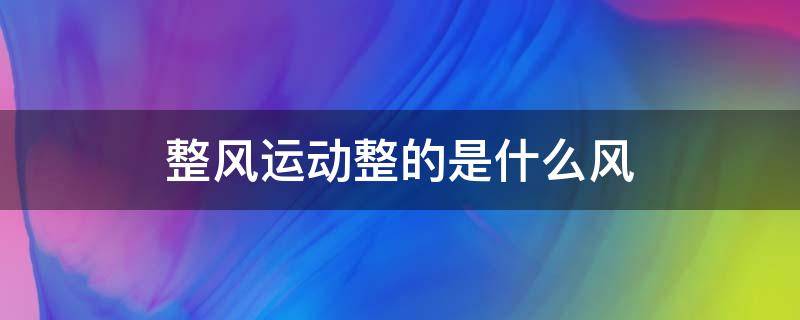 整风运动整的是什么风（整风运动整的是什么风?）