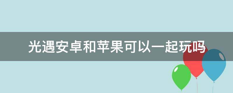 光遇安卓和苹果可以一起玩吗 光遇安卓和苹果可以一起玩吗贴吧