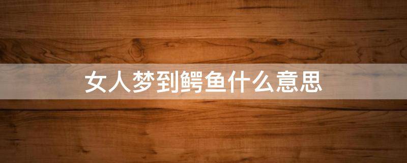 女人梦到鳄鱼什么意思（女人梦到鳄鱼什么意思周公解梦）