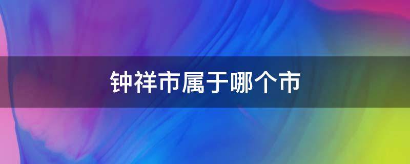 钟祥市属于哪个市 钟祥市属于哪个市邮编