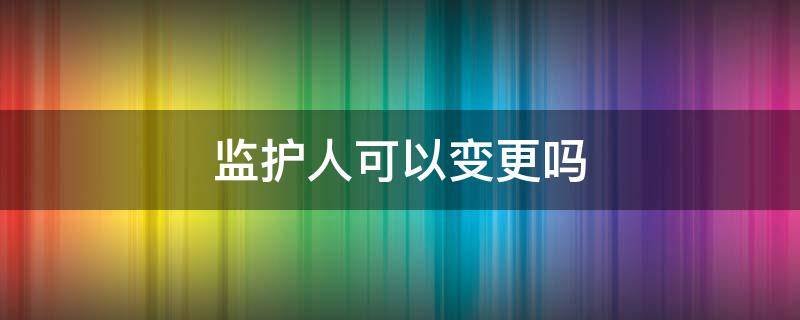监护人可以变更吗（监护人可以申请监护人变更吗）