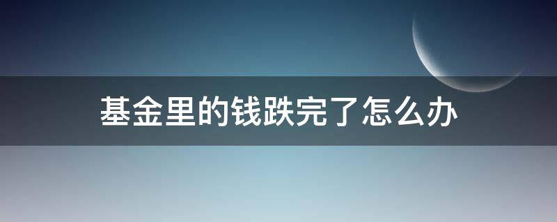 基金里的钱跌完了怎么办 基金里面的钱跌完了怎么办