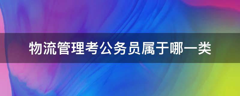 物流管理考公务员属于哪一类 公务员考试物流管理属于哪个大类