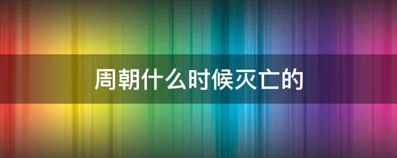周朝什么时候灭亡的（周朝什么时候灭亡的?）
