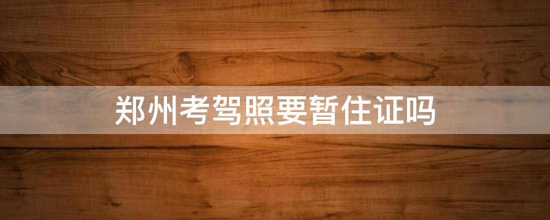 郑州考驾照要暂住证吗 郑州考驾驶证用办居住证吗?