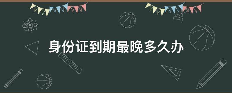 身份证到期最晚多久办 身份证到期最晚多久办理