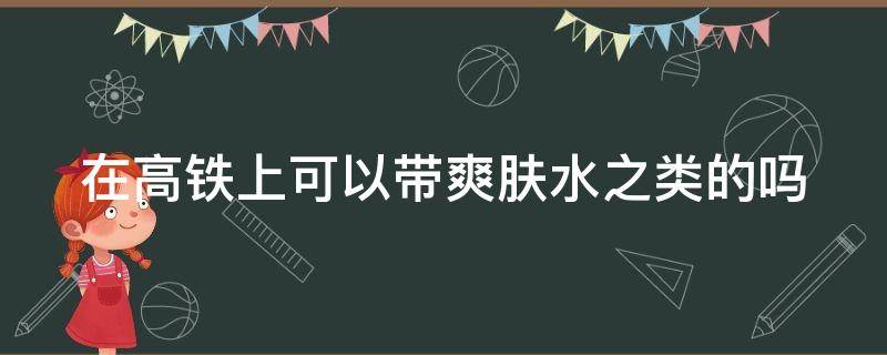 在高铁上可以带爽肤水之类的吗 在高铁上可以带爽肤水之类的吗现在