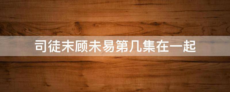 司徒末顾未易第几集在一起 顾未易和司徒末大结局
