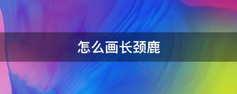 怎么画长颈鹿 怎么画长颈鹿?