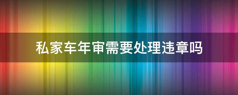 私家车年审需要处理违章吗（私家车违章没处理能年审吗）