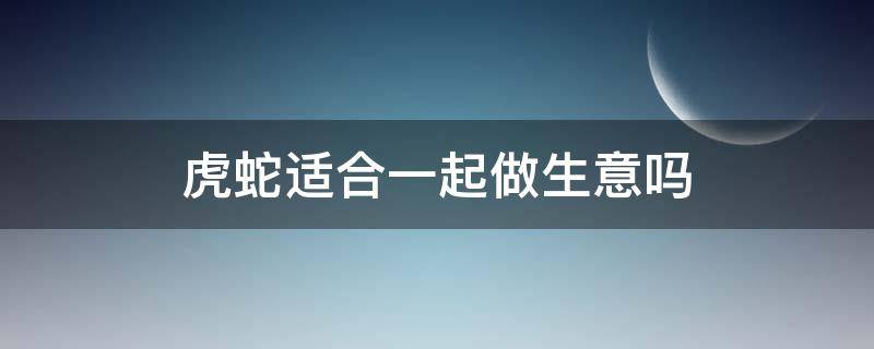 虎蛇适合一起做生意吗（蛇虎能一起做生意吗）