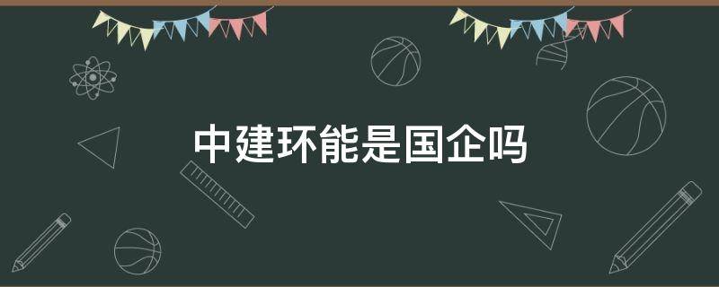 中建环能是国企吗（中建环能是央企吗）