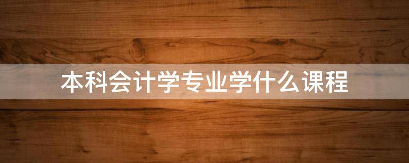本科会计学专业学什么课程 会计专业本科有哪些课程
