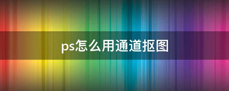 ps怎么用通道抠图（ps怎么用通道抠图详细步骤）