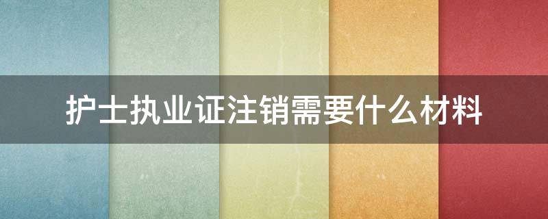 护士执业证注销需要什么材料 护士证注销需要哪些资料