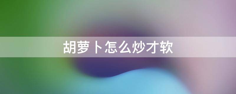 胡萝卜怎么炒才软 胡萝卜怎样炒成又软又好吃