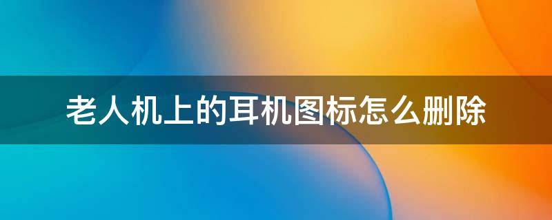 老人机上的耳机图标怎么删除（老年手机出现耳机怎么取消掉）
