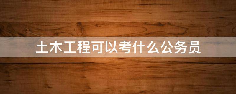 土木工程可以考什么公务员 土木工程可以考什么公务员?