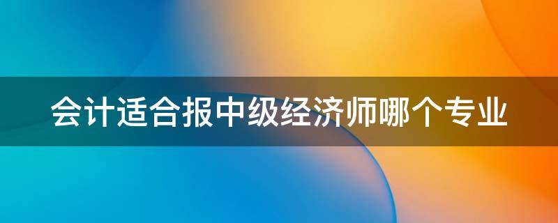 会计适合报中级经济师哪个专业 会计人员报考中级经济师报考哪个专业
