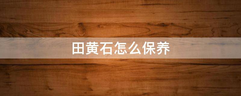 田黄石怎么保养 田黄石怎么保养?田黄石保养方法