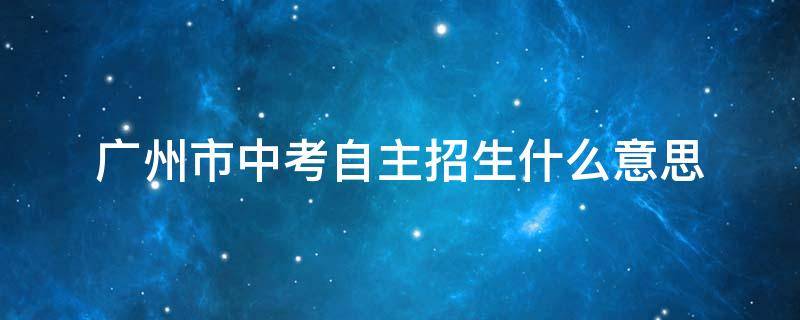 广州市中考自主招生什么意思（广州中考自主招生需要具备什么条件）