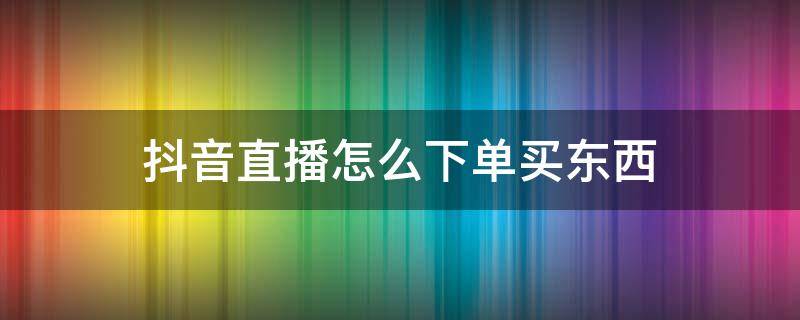 抖音直播怎么下单买东西 抖音直播怎么下单买东西没有橱窗