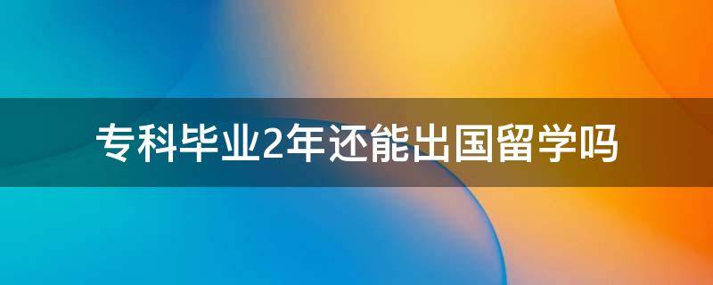 专科毕业2年还能出国留学吗 专科毕业后还能出国留学吗?