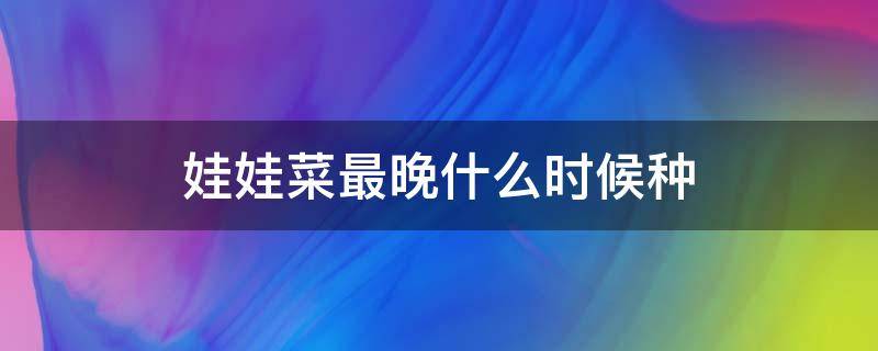娃娃菜最晚什么时候种（娃娃菜一般什么时候种）