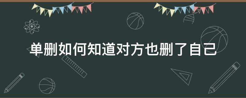 单删如何知道对方也删了自己（单删如何知道对方也删了自己微信）