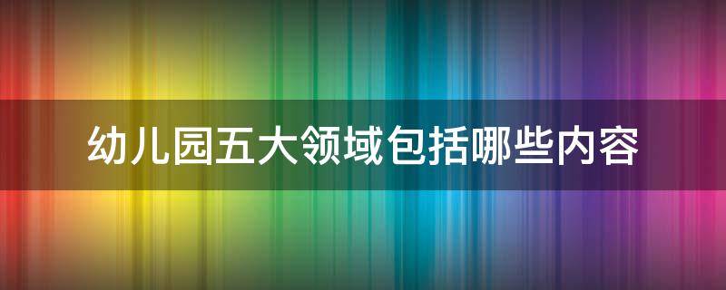幼儿园五大领域包括哪些内容（幼儿园五大领域包括哪些内容大班）
