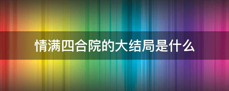情满四合院的大结局是什么（情满四合院剧情简介大结局）